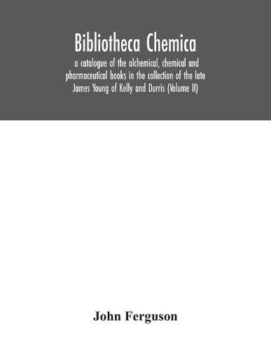 Bibliotheca chemica: a catalogue of the alchemical, chemical and pharmaceutical books in the collection of the late James Young of Kelly and Durris (Volume II)