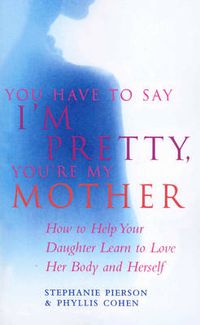 Cover image for You Have To Say I'm Pretty, You're My Mother: How to Help Your Daughter Learn to Love Her Body and Herself