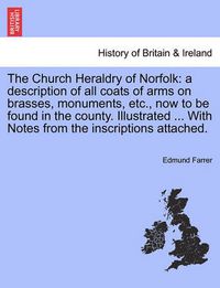 Cover image for The Church Heraldry of Norfolk: a description of all coats of arms on brasses, monuments, etc., now to be found in the county. Illustrated ... With Notes from the inscriptions attached. Vol. II.