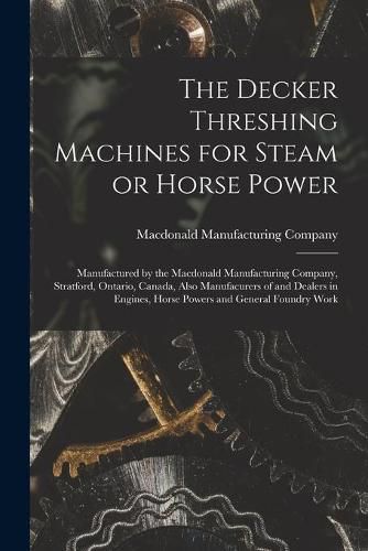 Cover image for The Decker Threshing Machines for Steam or Horse Power [microform]: Manufactured by the Macdonald Manufacturing Company, Stratford, Ontario, Canada, Also Manufacurers of and Dealers in Engines, Horse Powers and General Foundry Work