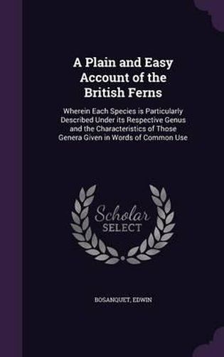 Cover image for A Plain and Easy Account of the British Ferns: Wherein Each Species Is Particularly Described Under Its Respective Genus and the Characteristics of Those Genera Given in Words of Common Use