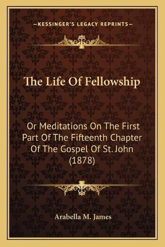 Cover image for The Life of Fellowship: Or Meditations on the First Part of the Fifteenth Chapter of the Gospel of St. John (1878)