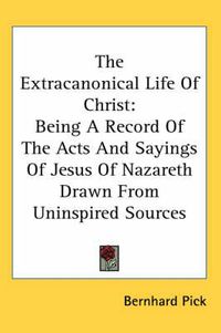 Cover image for The Extracanonical Life of Christ: Being a Record of the Acts and Sayings of Jesus of Nazareth Drawn from Uninspired Sources