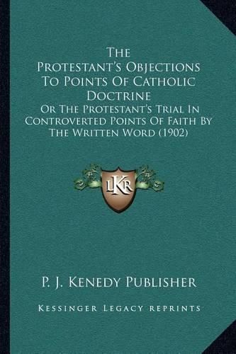 Cover image for The Protestant's Objections to Points of Catholic Doctrine: Or the Protestant's Trial in Controverted Points of Faith by the Written Word (1902)