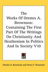 Cover image for The Works Of Orestes A. Brownson: Containing The First Part Of The Writings On Christianity And Heathenism In Politics And In Society V10