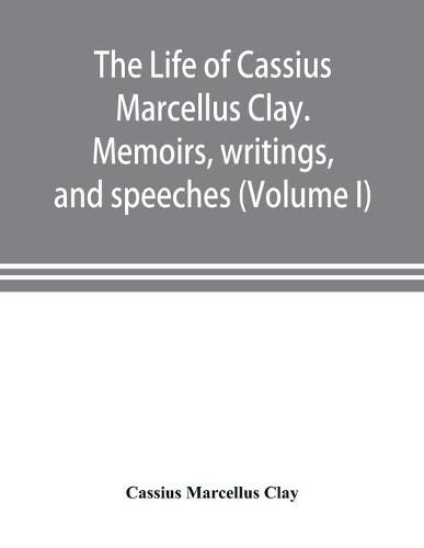 Cover image for The life of Cassius Marcellus Clay. Memoirs, writings, and speeches, showing his conduct in the overthrow of American slavery, the salvation of the Union, and the restoration of the autonomy of the states (Volume I)