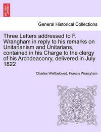 Cover image for Three Letters Addressed to F. Wrangham in Reply to His Remarks on Unitarianism and Unitarians, Contained in His Charge to the Clergy of His Archdeaconry, Delivered in July 1822