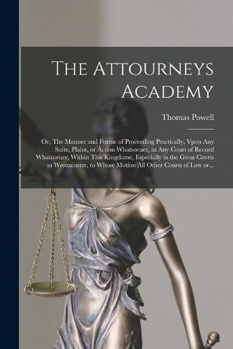 Cover image for The Attourneys Academy; or, The Manner and Forme of Proceeding Practically, Vpon Any Suite, Plaint, or Action Whatsoeuer, in Any Court of Record Whatsoeuer, Within This Kingdome, Especially in the Great Covrts at Westminster, to Whose Motion All Other...