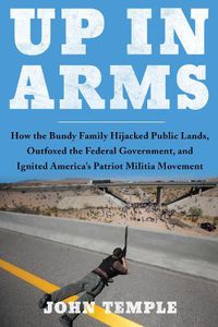 Cover image for Up in Arms: How the Bundy Family Hijacked Public Lands, Outfoxed the Federal Government, and Ignited America's Patriot Militia Movement