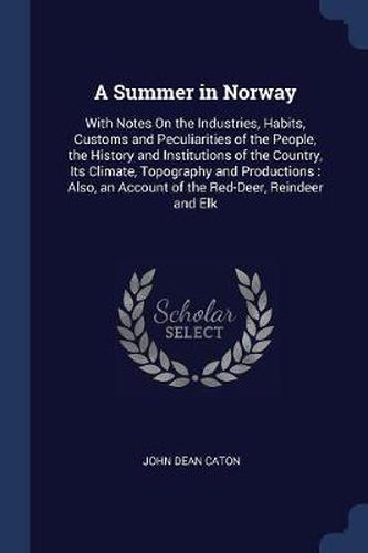 A Summer in Norway: With Notes on the Industries, Habits, Customs and Peculiarities of the People, the History and Institutions of the Country, Its Climate, Topography and Productions: Also, an Account of the Red-Deer, Reindeer and Elk