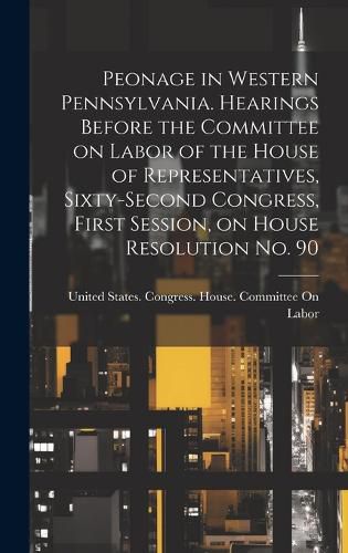 Cover image for Peonage in Western Pennsylvania. Hearings Before the Committee on Labor of the House of Representatives, Sixty-second Congress, First Session, on House Resolution no. 90