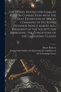 Cover image for The Model Houses for Families Built in Connection With the Great Exhibition of 1851, by Command of His Royal Highness Prince Albert, K.G., President of the Society for Improving the Conditions of the Labouring Classes