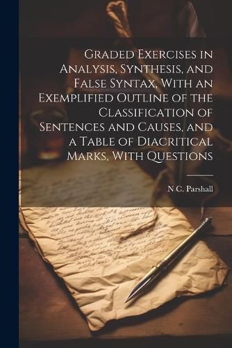 Cover image for Graded Exercises in Analysis, Synthesis, and False Syntax, With an Exemplified Outline of the Classification of Sentences and Causes, and a Table of Diacritical Marks, With Questions