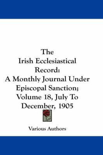 Cover image for The Irish Ecclesiastical Record: A Monthly Journal Under Episcopal Sanction; Volume 18, July to December, 1905