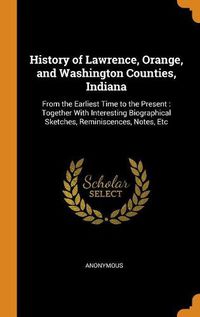 Cover image for History of Lawrence, Orange, and Washington Counties, Indiana: From the Earliest Time to the Present: Together with Interesting Biographical Sketches, Reminiscences, Notes, Etc