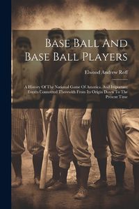 Cover image for Base Ball And Base Ball Players; A History Of The National Game Of America, And Important Events Connected Therewith From Its Origin Down To The Present Time