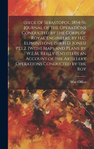 Cover image for (Siege of Sebastopol, 1854-5). Journal of the Operations Conducted by the Corps of Royal Engineers, by H.C. Elphinstone (Sir H.D. Jones) Pt.1,2. [With] Maps and Plans. by W.E.M. Reilly [Entitled] an Account of the Artillery Operations Conducted by the Roy