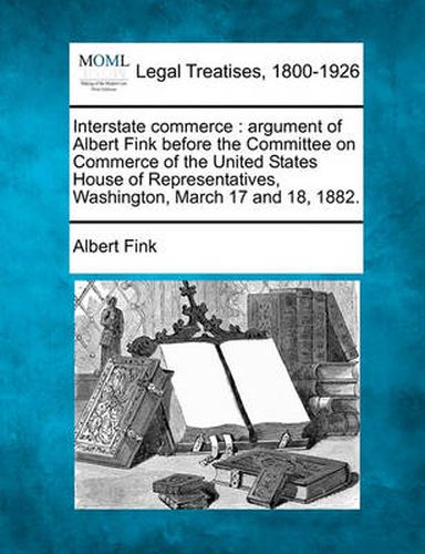 Interstate Commerce: Argument of Albert Fink Before the Committee on Commerce of the United States House of Representatives, Washington, March 17 and 18, 1882.