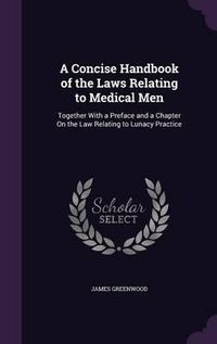 Cover image for A Concise Handbook of the Laws Relating to Medical Men: Together with a Preface and a Chapter on the Law Relating to Lunacy Practice