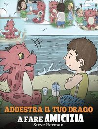 Cover image for Addestra il tuo drago a fare amicizia: (Teach Your Dragon To Make Friends) Una simpatica storia per bambini, per educarli all'amicizia e alle abilita sociali.