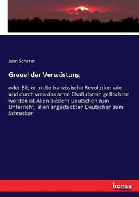 Cover image for Greuel der Verwustung: oder Blicke in die franzoesische Revolution wie und durch wen das arme Elsass darein geflochten worden ist Allen biedern Deutschen zum Unterricht, allen angesteckten Deutschen zum Schrecken