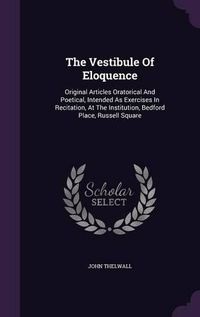 Cover image for The Vestibule of Eloquence: Original Articles Oratorical and Poetical, Intended as Exercises in Recitation, at the Institution, Bedford Place, Russell Square