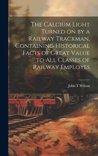 Cover image for The Calcium Light Turned on by a Railway Trackman, Containing Historical Facts of Great Value to all Classes of Railway Employes