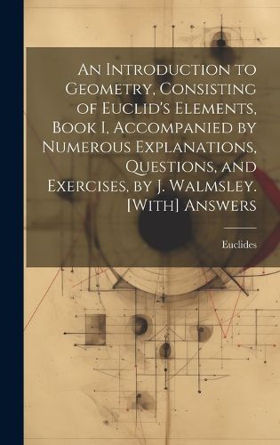 An Introduction to Geometry, Consisting of Euclid's Elements, Book I, Accompanied by Numerous Explanations, Questions, and Exercises, by J. Walmsley. [With] Answers