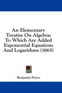 Cover image for An Elementary Treatise on Algebra: To Which Are Added Exponential Equations and Logarithms (1865)