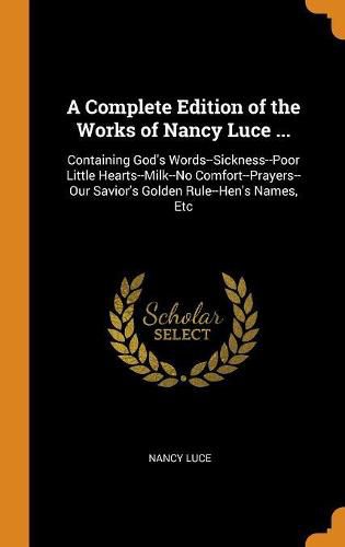 A Complete Edition of the Works of Nancy Luce ...: Containing God's Words--Sickness--Poor Little Hearts--Milk--No Comfort--Prayers--Our Savior's Golden Rule--Hen's Names, Etc