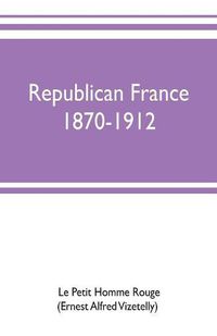 Cover image for Republican France, 1870-1912; her presidents, statesmen, policy, vicissitudes and social life