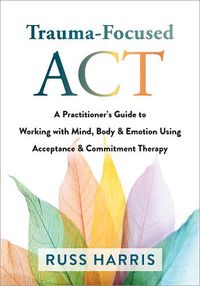 Cover image for Trauma-Focused ACT: A Practitioner's Guide to Working with Mind, Body, and Emotion Using Acceptance and Commitment Therapy