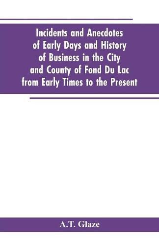 Cover image for Incidents and Anecdotes of Early Days and History of Business in the City and County of Fond Du Lac from Early Times to the Present