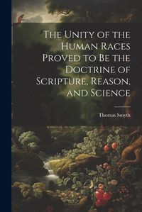 Cover image for The Unity of the Human Races Proved to Be the Doctrine of Scripture, Reason, and Science