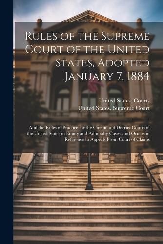 Cover image for Rules of the Supreme Court of the United States, Adopted January 7, 1884; and the Rules of Practice for the Circuit and District Courts of the United States in Equity and Admiralty Cases, and Orders in Reference to Appeals From Court of Claims