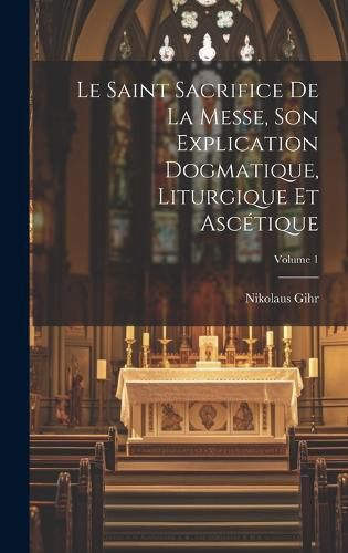 Cover image for Le Saint Sacrifice de la Messe, son explication dogmatique, liturgique et ascetique; Volume 1