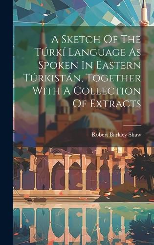Cover image for A Sketch Of The Turki Language As Spoken In Eastern Turkistan, Together With A Collection Of Extracts