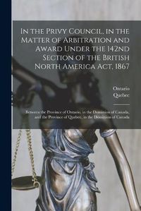 Cover image for In the Privy Council, in the Matter of Arbitration and Award Under the 142nd Section of the British North America Act, 1867 [microform]: Between the Province of Ontario, in the Dominion of Canada, and the Province of Quebec, in the Dominion of Canada