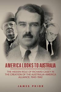 Cover image for America Looks to Australia: The Hidden Role of Richard Casey in the Creation of the Australia-America Alliance, 1940-1942