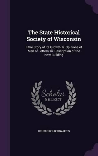 Cover image for The State Historical Society of Wisconsin: I. the Story of Its Growth; II. Opinions of Men of Letters; III. Description of the New Building