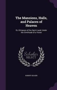 Cover image for The Mansions, Halls, and Palaces of Heaven: Or, Glimpses of the Spirit-Land, Under the Similitude of a Vision