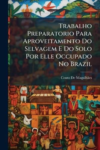 Cover image for Trabalho Preparatorio Para Aproveitamento Do Selvagem E Do Solo Por Elle Occupado No Brazil
