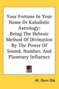 Cover image for Your Fortune in Your Name or Kabalistic Astrology: Being the Hebraic Method of Divination by the Power of Sound, Number, and Planetary Influence