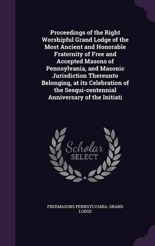 Cover image for Proceedings of the Right Worshipful Grand Lodge of the Most Ancient and Honorable Fraternity of Free and Accepted Masons of Pennsylvania, and Masonic Jurisdiction Thereunto Belonging, at its Celebration of the Sesqui-centennial Anniversary of the Initiati