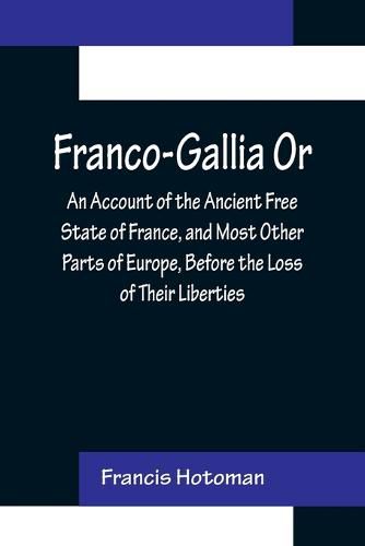 Cover image for Franco-Gallia Or, An Account of the Ancient Free State of France, and Most Other Parts of Europe, Before the Loss of Their Liberties