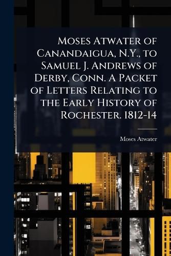 Cover image for Moses Atwater of Canandaigua, N.Y., to Samuel J. Andrews of Derby, Conn. A Packet of Letters Relating to the Early History of Rochester. 1812-14