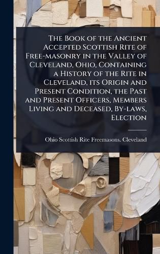 Cover image for The Book of the Ancient Accepted Scottish Rite of Free-masonry in the Valley of Cleveland, Ohio, Containing a History of the Rite in Cleveland, its Origin and Present Condition, the Past and Present Officers, Members Living and Deceased, By-laws, Election