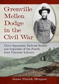 Cover image for Grenville Mellen Dodge in the Civil War: Union Spymaster, Railroad Builder and Organizer of the Fourth Iowa Volunteer Infantry