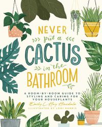 Cover image for Never Put a Cactus in the Bathroom: A Room-by-Room Guide to Styling and Caring for Your Houseplants