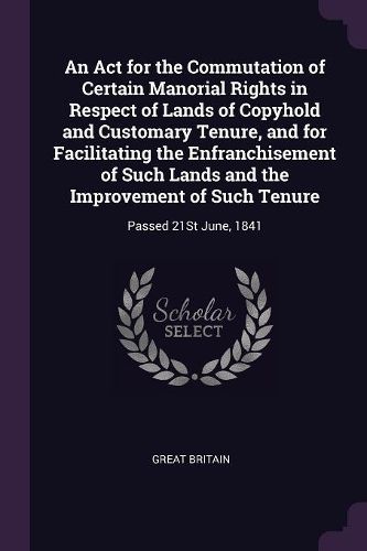 Cover image for An Act for the Commutation of Certain Manorial Rights in Respect of Lands of Copyhold and Customary Tenure, and for Facilitating the Enfranchisement of Such Lands and the Improvement of Such Tenure